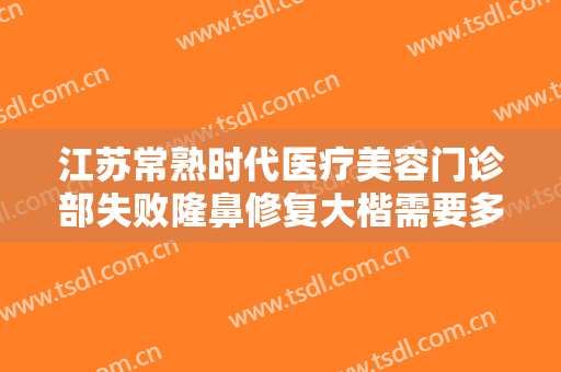 江苏常熟时代医疗美容门诊部失败隆鼻修复大楷需要多少钱?有哪些优势?