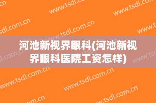 河池新视界眼科(河池新视界眼科医院工资怎样)