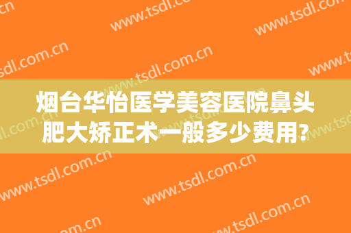 烟台华怡医学美容医院鼻头肥大矫正术一般多少费用?可靠吗?(烟台华怡医学美容整形医院)