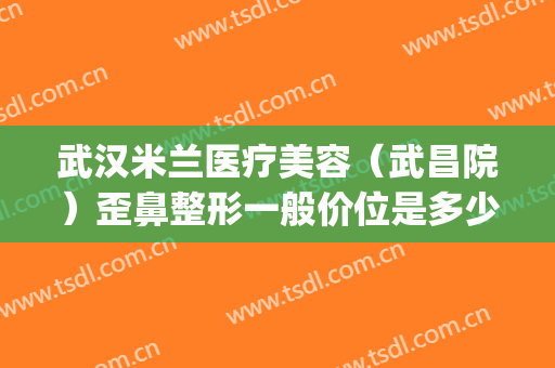 武汉米兰医疗美容（武昌院）歪鼻整形一般价位是多少钱?效果怎么样?(武汉整形医院推荐)