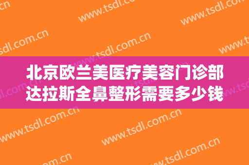 北京欧兰美医疗美容门诊部达拉斯全鼻整形需要多少钱?有哪些优势?(北京美莱整形医院吗)