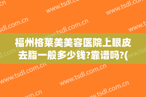 福州格莱美美容医院上眼皮去脂一般多少钱?靠谱吗?(福州格莱美美容医院好不好)