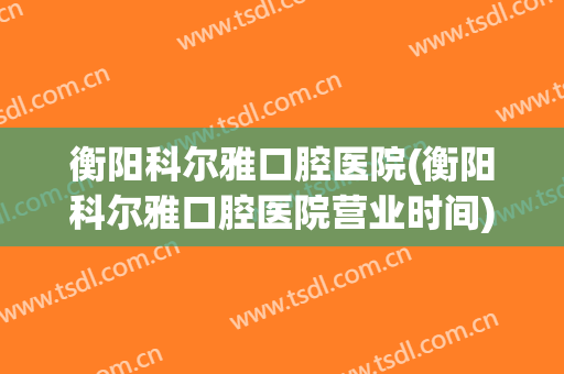 衡阳科尔雅口腔医院(衡阳科尔雅口腔医院营业时间)