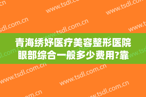 青海绣妤医疗美容整形医院眼部综合一般多少费用?靠谱吗?(西宁绣妤医疗美容评价)