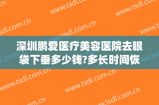 深圳鹏爱医疗美容医院去眼袋下垂多少钱?多长时间恢复?(在深圳做眼袋需要多少钱)
