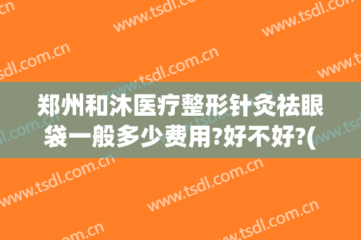 郑州和沐医疗整形针灸祛眼袋一般多少费用?好不好?(郑州和沐医疗整形医院)