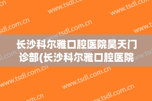 长沙科尔雅口腔医院昊天门诊部(长沙科尔雅口腔医院昊天门诊部电话)