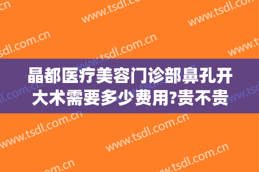 晶都医疗美容门诊部鼻孔开大术需要多少费用?贵不贵?(五官科晶体植入术多少钱)
