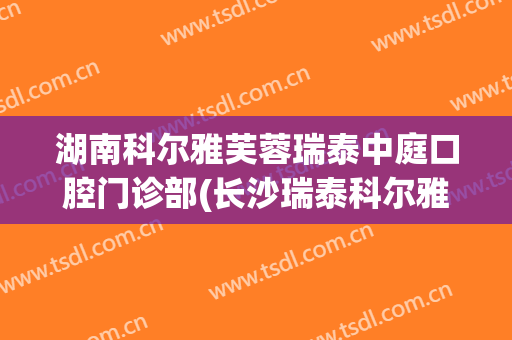 湖南科尔雅芙蓉瑞泰中庭口腔门诊部(长沙瑞泰科尔雅口腔医院怎么样)