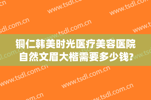 铜仁韩美时光医疗美容医院自然文眉大楷需要多少钱?可靠吗?(铜仁韩美时光整形医院)
