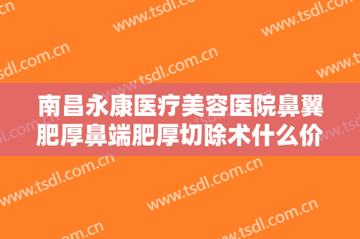 南昌永康医疗美容医院鼻翼肥厚鼻端肥厚切除术什么价格?有哪些优势?