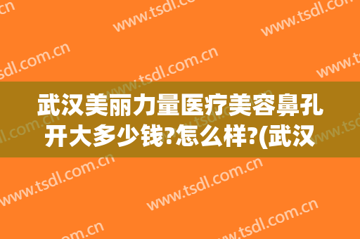 武汉美丽力量医疗美容鼻孔开大多少钱?怎么样?(武汉美丽力量医疗美容鼻孔开大多少钱?怎么样了)