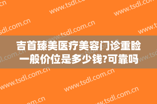 吉首臻美医疗美容门诊重睑一般价位是多少钱?可靠吗?(臻美医疗整形医院口碑)