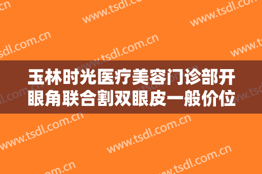 玉林时光医疗美容门诊部开眼角联合割双眼皮一般价位是多少钱?有哪些优势?