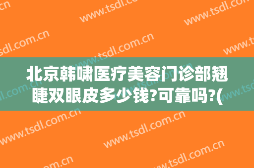 北京韩啸医疗美容门诊部翘睫双眼皮多少钱?可靠吗?(韩啸医疗美容医院怎么样)