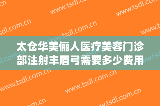 太仓华美俪人医疗美容门诊部注射丰眉弓需要多少费用?靠谱吗?(太仓俪人整形医院招聘)