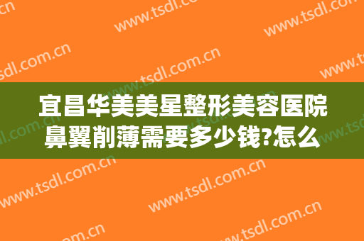 宜昌华美美星整形美容医院鼻翼削薄需要多少钱?怎么样?(荆州鼻翼缩小手术多少钱)