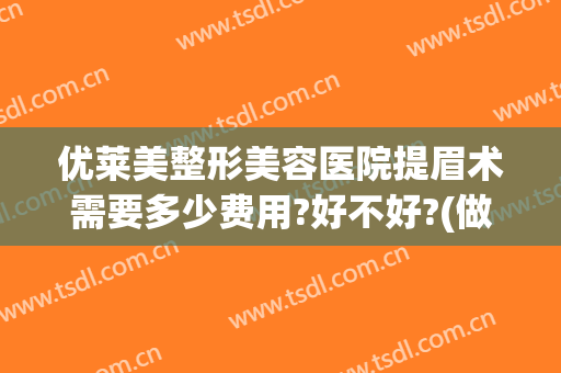 优莱美整形美容医院提眉术需要多少费用?好不好?(做个提眉术价位多少)