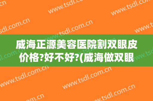 威海正源美容医院割双眼皮价格?好不好?(威海做双眼皮多少钱)