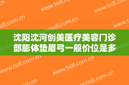 沈阳沈河创美医疗美容门诊部膨体垫眉弓一般价位是多少费用?贵不贵?