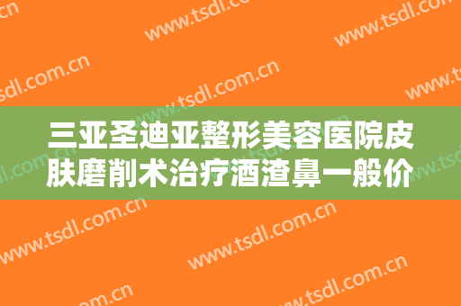三亚圣迪亚整形美容医院皮肤磨削术治疗酒渣鼻一般价位是多少费用?怎么样?