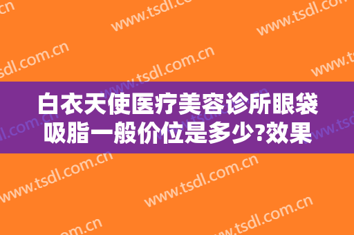 白衣天使医疗美容诊所眼袋吸脂一般价位是多少?效果怎么样?