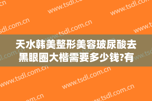 天水韩美整形美容玻尿酸去黑眼圈大楷需要多少钱?有哪些优势?(美容院祛黑眼圈多少钱)
