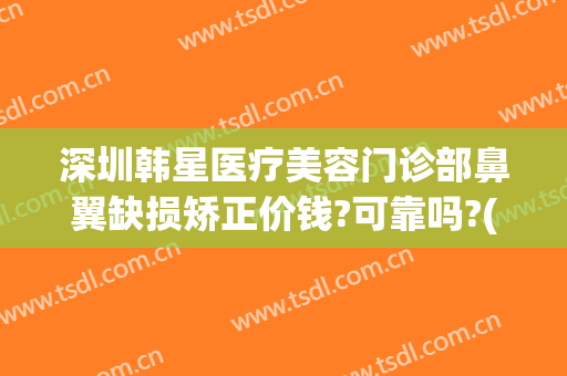 深圳韩星医疗美容门诊部鼻翼缺损矫正价钱?可靠吗?(北医三院鼻部整形)