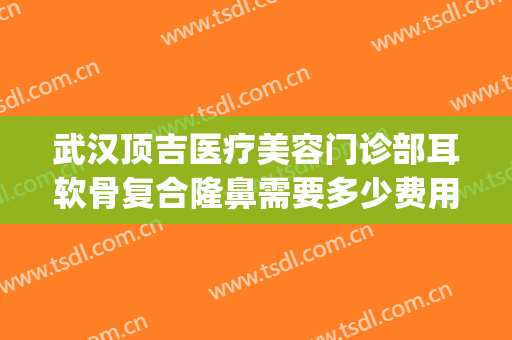 武汉顶吉医疗美容门诊部耳软骨复合隆鼻需要多少费用?靠谱吗?(耳软骨隆鼻要多少钱找重庆当代优)