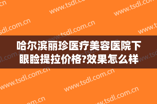 哈尔滨丽珍医疗美容医院下眼睑提拉价格?效果怎么样?(哈尔滨丽珍整形医院)