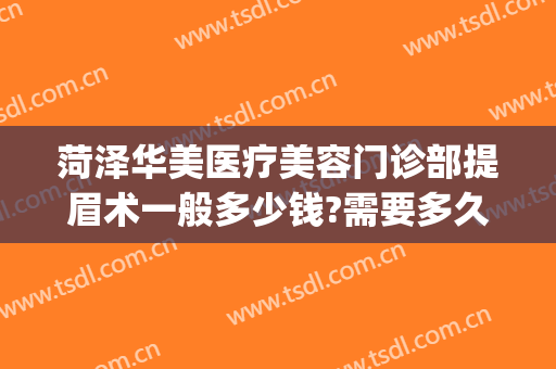 菏泽华美医疗美容门诊部提眉术一般多少钱?需要多久恢复?(美容院做提眉手术大约多少钱)