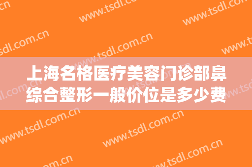 上海名格医疗美容门诊部鼻综合整形一般价位是多少费用?靠谱吗?(上海格莱美整形医院)