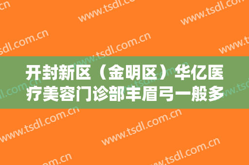 开封新区（金明区）华亿医疗美容门诊部丰眉弓一般多少费用?可靠吗?(开封华亿整形医院地址)