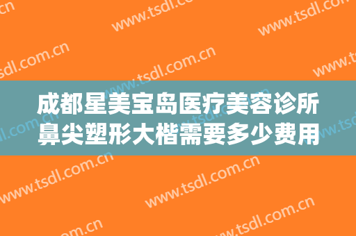 成都星美宝岛医疗美容诊所鼻尖塑形大楷需要多少费用?有哪些优势?(星美宝岛美容整形)