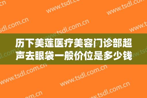 历下美莲医疗美容门诊部超声去眼袋一般价位是多少钱?怎么样?(金华中心医院美容医院去眼袋多少钱)