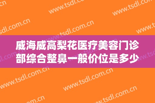 威海威高梨花医疗美容门诊部综合整鼻一般价位是多少?效果怎么样?(威高梨花整形医院官网)