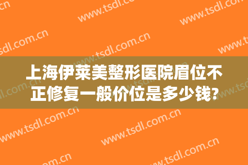 上海伊莱美整形医院眉位不正修复一般价位是多少钱?效果怎么样?(上海伊莱美医疗美容医院好不好)