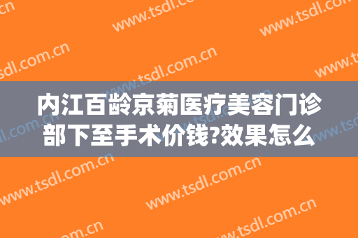 内江百龄京菊医疗美容门诊部下至手术价钱?效果怎么样?(内江京菊整形医院价格表)