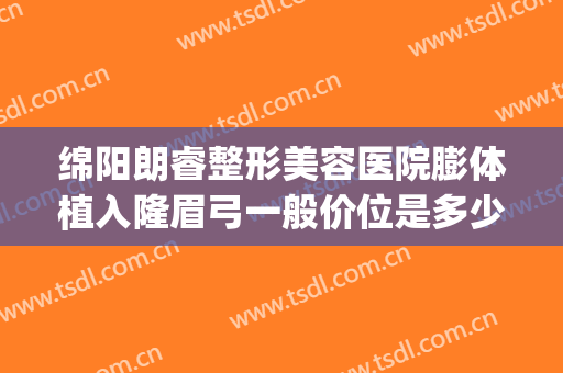 绵阳朗睿整形美容医院膨体植入隆眉弓一般价位是多少?可靠吗?(眉弓膨体多少钱)