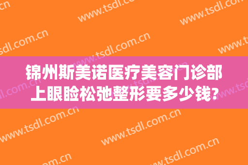 锦州斯美诺医疗美容门诊部上眼睑松弛整形要多少钱?需要多久恢复?(锦美整形医院电话)