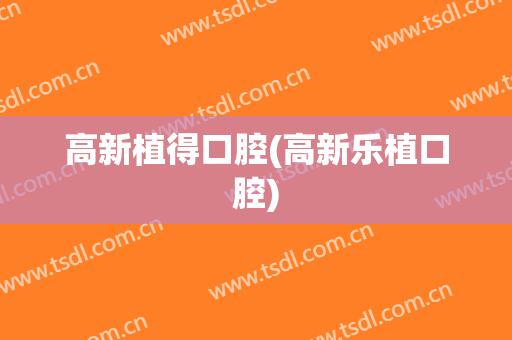 高新植得口腔(高新乐植口腔)