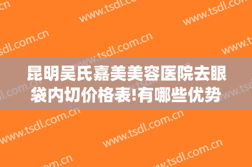 昆明吴氏嘉美美容医院去眼袋内切价格表!有哪些优势?(昆明做眼袋公立医院)