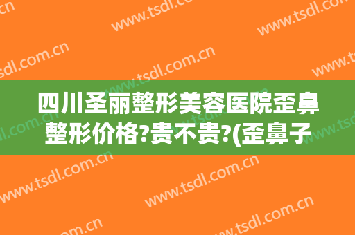 四川圣丽整形美容医院歪鼻整形价格?贵不贵?(歪鼻子整形多少钱)