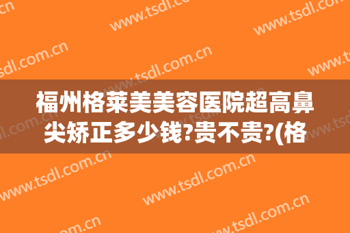 福州格莱美美容医院超高鼻尖矫正多少钱?贵不贵?(格莱美整形福州)