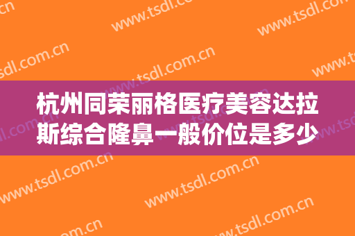 杭州同荣丽格医疗美容达拉斯综合隆鼻一般价位是多少?有哪些优势?(杭州市格莱美医疗美容医院怎么样)