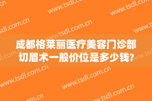 成都格莱丽医疗美容门诊部切眉术一般价位是多少钱?效果怎么样?(成都切眉哪家医院好)