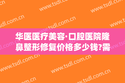 华医医疗美容·口腔医院隆鼻整形修复价格多少钱?需要多久恢复?(华美整形祛疤)