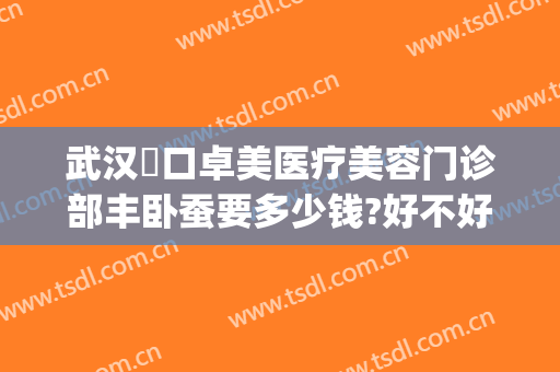 武汉硚口卓美医疗美容门诊部丰卧蚕要多少钱?好不好?(武汉硚口卓美医疗是正规的吗)
