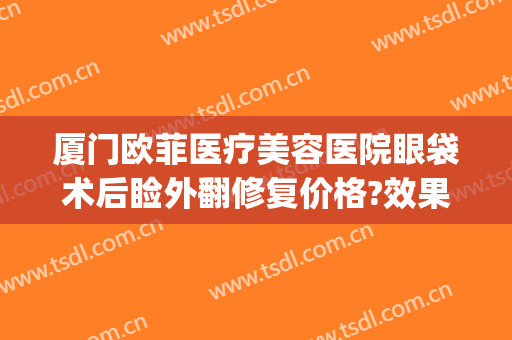 厦门欧菲医疗美容医院眼袋术后睑外翻修复价格?效果怎么样?(厦门欧菲医疗美容医院双眼皮医生)