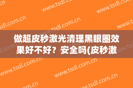 做超皮秒激光清理黑眼圈效果好不好？安全吗(皮秒激光可以去黑眼圈吗)